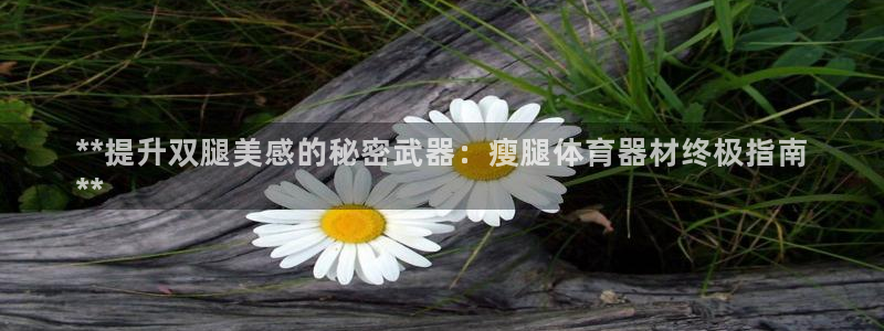 星欧娱乐平台怎么样啊知乎：**提升双腿美感的秘密武器