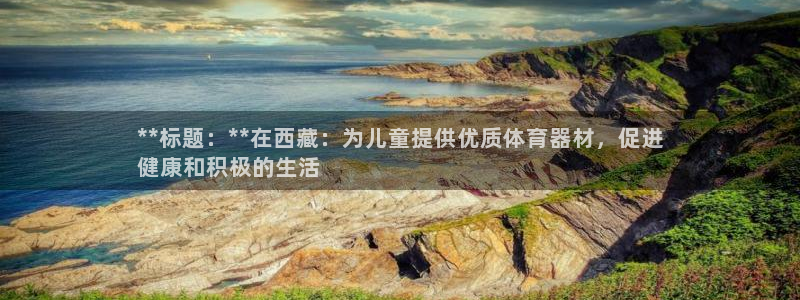 星欧娱乐是正规平台吗可靠吗：**标题：**在西藏：为