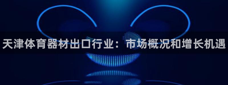 星乐娱乐：天津体育器材出口行业：市场概况和增长机遇